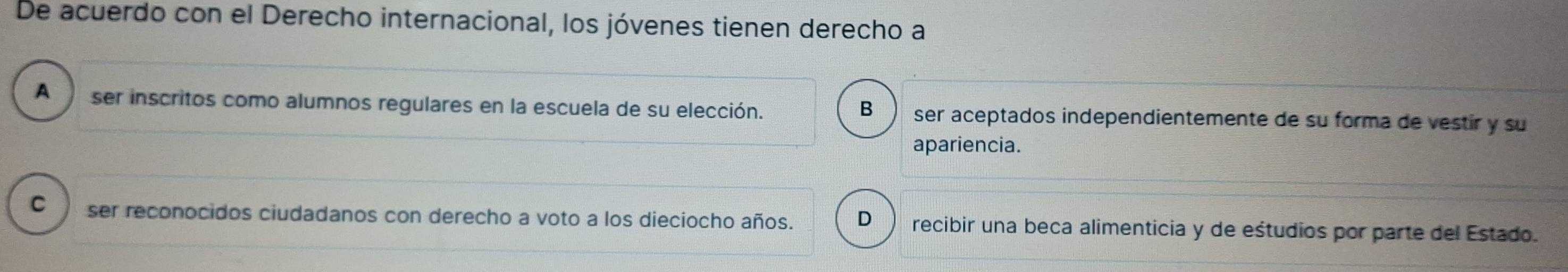 De acuerdo con el Derecho internacional, los jóvenes tienen derecho a
A ser inscritos como alumnos regulares en la escuela de su elección. B ser aceptados independientemente de su forma de vestir y su
apariencia.
C ser reconocidos ciudadanos con derecho a voto a los dieciocho años. D recibir una beca alimenticia y de eśtudios por parte del Estado.