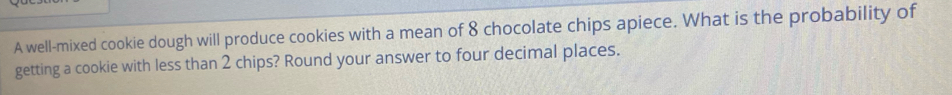 A well-mixed cookie dough will produce cookies with a mean of 8 chocolate chips apiece. What is the probability of 
getting a cookie with less than 2 chips? Round your answer to four decimal places.