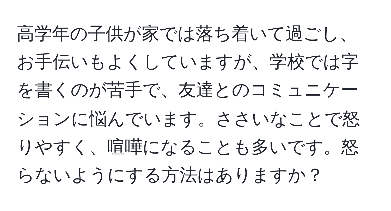 高学年の子供が家では落ち着いて過ごし、お手伝いもよくしていますが、学校では字を書くのが苦手で、友達とのコミュニケーションに悩んでいます。ささいなことで怒りやすく、喧嘩になることも多いです。怒らないようにする方法はありますか？