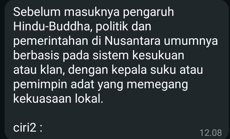 Sebelum masuknya pengaruh 
Hindu-Buddha, politik dan 
pemerintahan di Nusantara umumnya 
berbasis pada sistem kesukuan 
atau klan, dengan kepala suku atau 
pemimpin adat yang memegang 
kekuasaan lokal. 
ciri2 :
12.08