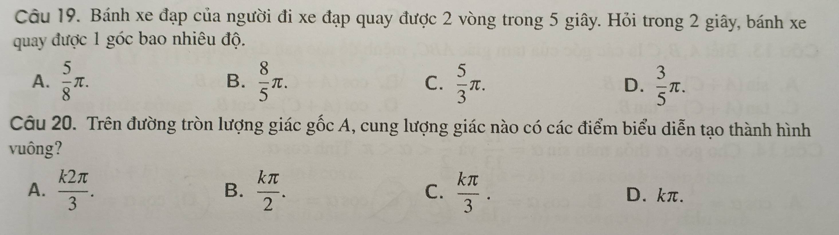 Bánh xe đạp của người đi xe đạp quay được 2 vòng trong 5 giây. Hỏi trong 2 giây, bánh xe
quay được 1 góc bao nhiêu độ.
A.  5/8 π.  8/5 π. C.  5/3 π.  3/5 π. 
B.
D.
Câu 20. Trên đường tròn lượng giác gốc A, cung lượng giác nào có các điểm biểu diễn tạo thành hình
vuông?
B.
A.  k2π /3 .  kπ /2 . C.  kπ /3 . D. kπ.