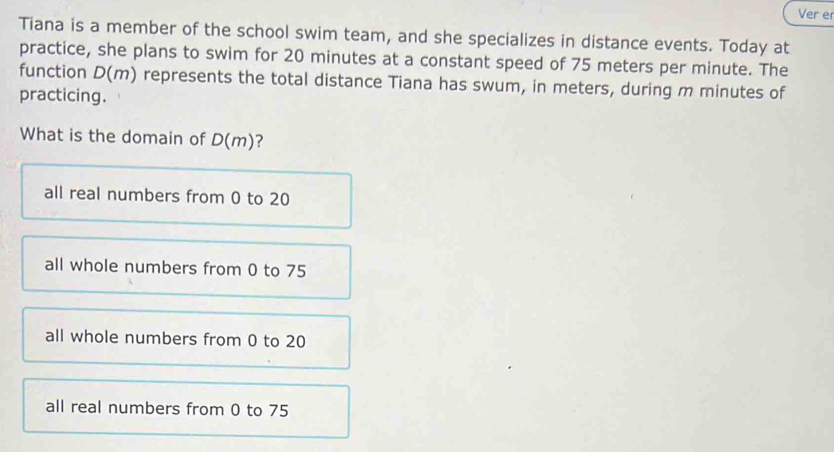 Ver er
Tiana is a member of the school swim team, and she specializes in distance events. Today at
practice, she plans to swim for 20 minutes at a constant speed of 75 meters per minute. The
function D(m) represents the total distance Tiana has swum, in meters, during m minutes of
practicing.
What is the domain of D(m)?
all real numbers from 0 to 20
all whole numbers from 0 to 75
all whole numbers from 0 to 20
all real numbers from 0 to 75