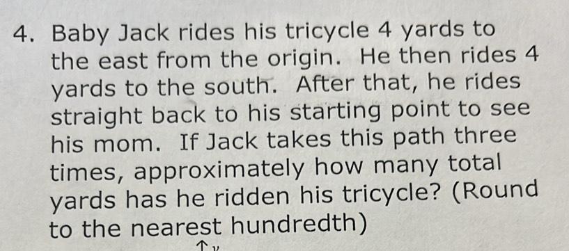 Baby Jack rides his tricycle 4 yards to 
the east from the origin. He then rides 4
yards to the south. After that, he rides 
straight back to his starting point to see 
his mom. If Jack takes this path three 
times, approximately how many total
yards has he ridden his tricycle? (Round 
to the nearest hundredth)