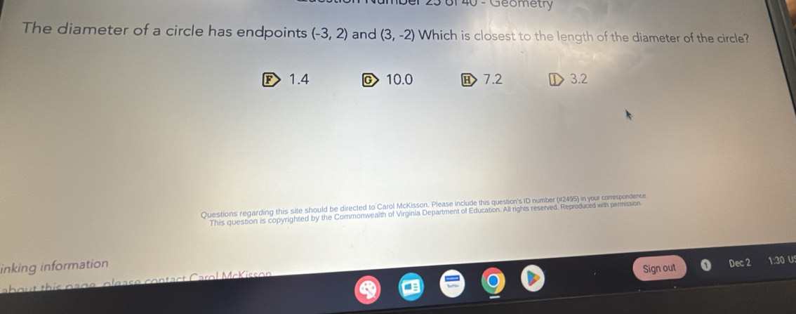 6f 40 - Geometry
The diameter of a circle has endpoints (-3,2) and (3,-2) Which is closest to the length of the diameter of the circle?
F> 1.4 c> 10.0 H 7.2 3.2
Questions regarding this site should be directed to Carol McKisson. Please include this question's ID number (#2495) in your correspondence
This question is copyrighted by the Commonwealth of Virginia Department of Education. All rights reserved. Reproduced with permission.
inking information
h p a g e o le as e contact Carol McK iss o n Sign out Dec 2 1:30 U