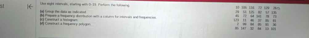 st 
Use eight intervals, starting with 0-19. Perform the following 10 105 116 72 129 26 。 
(a) Group the data as indicated. 29 51 125 82 57 135
(b) Prepare a frequency distribution with a column for intervals and frequencies. 45 72 64 141 78 73
(c) Construct a histogram. 123 11 46 37 85 81
(d) Construct a frequency polygon. 85 147 2 99 84 84 13 101 95 91 36
32