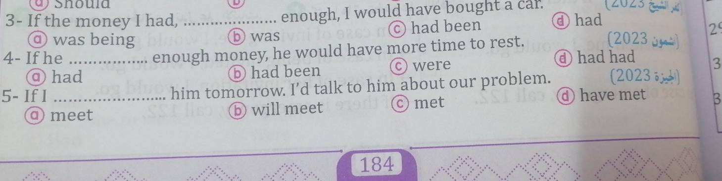 a shoula
3- If the money I had, _enough, I would have bought a car.
(2023 (ả s
④had
b was
c) had been 29
⑨ was being (2023 u à)
enough money, he would have more time to rest.
4- If he _④ had had
⑨had ⓑ had been c) were
3
5- If I _him tomorrow. I’d talk to him about our problem.
(2023
④ have met
ameet ⓑ will meet
Omet B
184