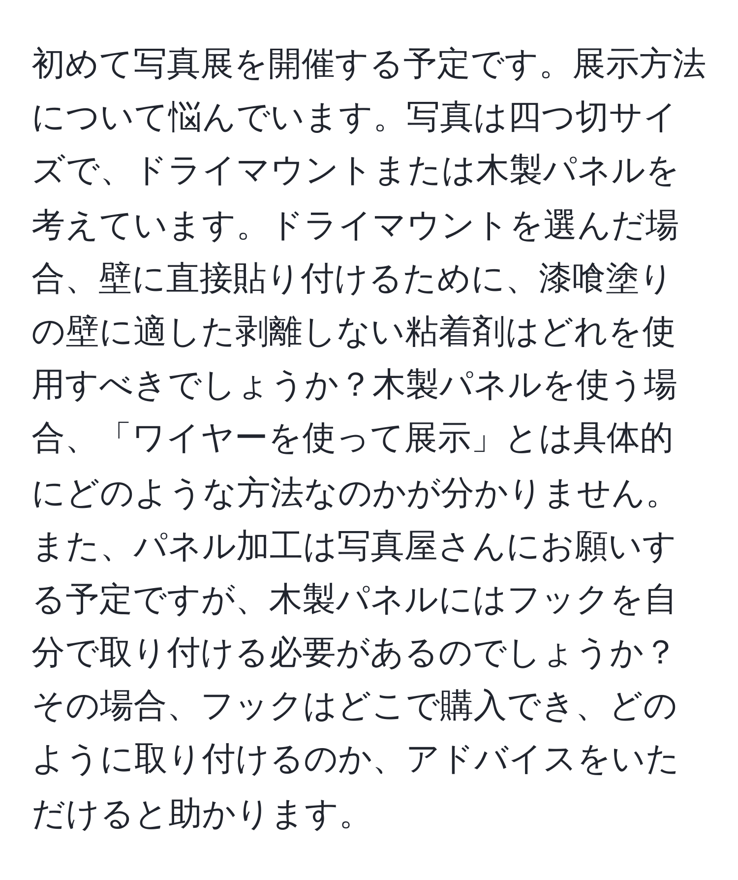 初めて写真展を開催する予定です。展示方法について悩んでいます。写真は四つ切サイズで、ドライマウントまたは木製パネルを考えています。ドライマウントを選んだ場合、壁に直接貼り付けるために、漆喰塗りの壁に適した剥離しない粘着剤はどれを使用すべきでしょうか？木製パネルを使う場合、「ワイヤーを使って展示」とは具体的にどのような方法なのかが分かりません。また、パネル加工は写真屋さんにお願いする予定ですが、木製パネルにはフックを自分で取り付ける必要があるのでしょうか？その場合、フックはどこで購入でき、どのように取り付けるのか、アドバイスをいただけると助かります。