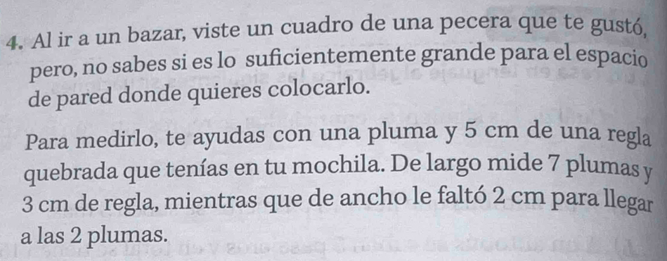 Al ir a un bazar, viste un cuadro de una pecera que te gustó, 
pero, no sabes si es lo suficientemente grande para el espacio 
de pared donde quieres colocarlo. 
Para medirlo, te ayudas con una pluma y 5 cm de una regla 
quebrada que tenías en tu mochila. De largo mide 7 plumas y
3 cm de regla, mientras que de ancho le faltó 2 cm para llegar 
a las 2 plumas.