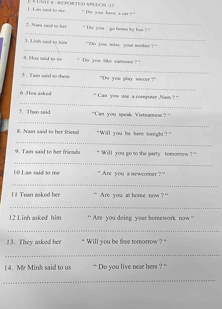 É 9 UNIT 8 −REPORTED SPEECH -25 
1. Lan said to me “ Do you have a car ? “ 
_ 
_ 
2. Nam said to her “ Do you go home by bus ? “ 
_ 
3. Linh said to him “Do you miss your mother ? “ 
_ 
4. Hoa said to us .. Do you like cartoons ? “ 
_ 
5 . Tam said to them “Do you play soccer ?” 
_ 
6 .Hoa asked “ Can you use a computer ,Nam ? “ 
7. Thao said “Can you speak Vietnamese ? ‘ 
_ 
8. Nam said to her friend “Will you be here tonight ? “' 
_ 
9. Tam said to her friends “ Will you go to the party tomorrow ? “ 
_ 
10 Lan said to me ` Are you a newcomer ? '' 
_ 
11 Tuan asked her Are you at home now ? “' 
_ 
12 Linh asked him “ Are you doing your homework now “ 
_ 
13. They asked her `` Will you be free tomorrow ? '' 
_ 
14. Mr Minh said to us ` Do you live near here ? '' 
_