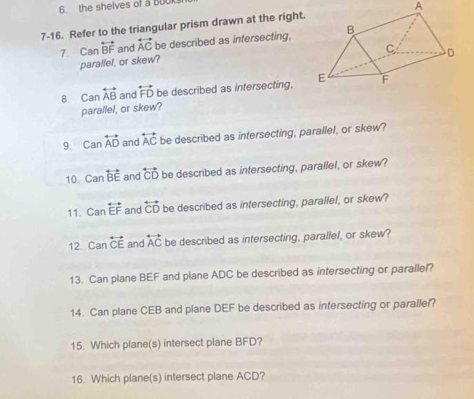 the shelves of a Bouk 
7-16. Refer to the triangular prism drawn at the right. A 
7. Can overleftrightarrow BF and overleftrightarrow AC be described as intersecting, 
parallel, or skew? 
8. Can overleftrightarrow AB and overleftrightarrow FD be described as intersecting, 
parallel, or skew? 
9. Canoverleftrightarrow AD and overleftrightarrow AC be described as intersecting, parallel, or skew? 
10. Canoverleftrightarrow BE and overleftrightarrow CD be described as intersecting, parallel, or skew? 
11. Can overleftrightarrow EF and overleftrightarrow CD be described as intersecting, parallel, or skew? 
12. Can overleftrightarrow CE and overleftrightarrow AC be described as intersecting, parallel, or skew? 
13. Can plane BEF and plane ADC be described as intersecting or parallel? 
14. Can plane CEB and plane DEF be described as intersecting or parallel? 
15. Which plane(s) intersect plane BFD? 
16. Which plane(s) intersect plane ACD?