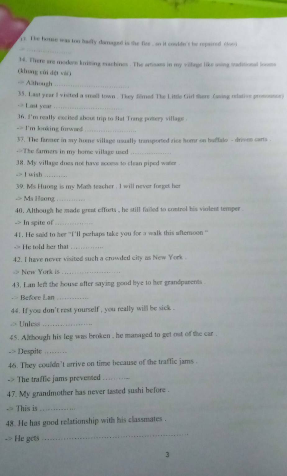 The house was too badly damaged in the fire , so it couldn't be repaired (too) 
34. There are modern knitting machines . The artisans in my village like using traditional looms 
(khung cửi dệt vài) 
— Aithough_ 
35. Last year I visited a small town . They filmed The Little Girl there (using relative pronounce) 
Last year_ 
36. I'm really excited about trip to Bat Trang pottery village . 
I'm looking forward_ 
37. The farmer in my home village usually transported rice homr on buffalo - driven carts . 
->The farmers in my home village used_ 
38. My village does not have access to clean piped water . 
-> I wish_ 
39. Ms Huong is my Math teacher . I will never forget her 
.> Ms Huong_ 
40. Although he made great efforts , he still failed to control his violent temper . 
-> In spite of_ 
41. He said to her “I’ll perhaps take you for a walk this afternoon “ 
-> He told her that_ 
42. I have never visited such a crowded city as New York . 
New York is_ 
43. Lan left the house after saying good bye to her grandparents . 
. > Before Lan_ 
44. If you don't rest yourself , you really will be sick . 
Unless_ 
45. Although his leg was broken , he managed to get out of the car . 
2 Despite_ 
46. They couldn’t arrive on time because of the traffic jams . 
-> The traffic jams prevented_ 
47. My grandmother has never tasted sushi before . 
This is_ 
48. He has good relationship with his classmates . 
He gets 
_ 
3