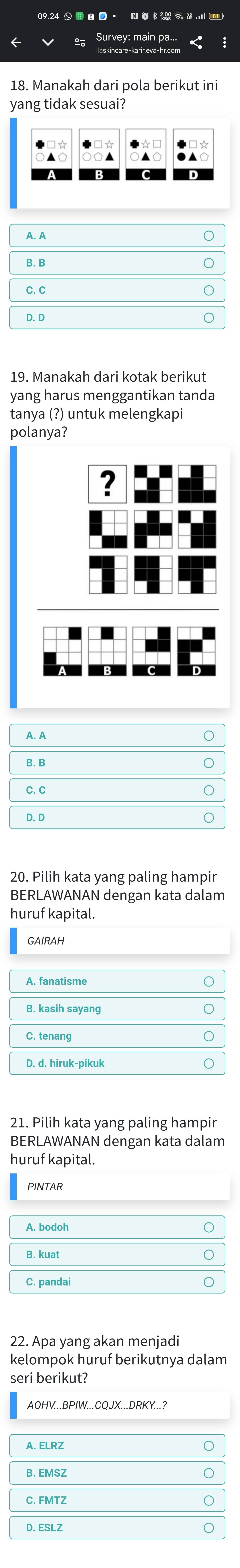 Manakah dari pola berikut ini
yar g tidak sesuai?
19. Manakah dari kotak berikut
yang harus menggantikan tanda
tanya (?) untuk melengkapi
polanya?
?
20. Pilih kata yang paling hampir
BERLAWANAN dengan kata dalam
huruf kapital.
GAIRAH
A. fanatisme
B. kasih sayang
C. tenang
D. d. hiruk-pikuk
21. Pilih kata yang paling hampir
BERLAWANAN dengan kata dalam
huruf kapital.
PINTAR
A. bodoh
B. kuat
C. pandai
22. Apa yang akan menjadi
kelompok huruf berikutnya dalam
seri berikut?
AOHV...BPIW...CQJX...DRKY...?