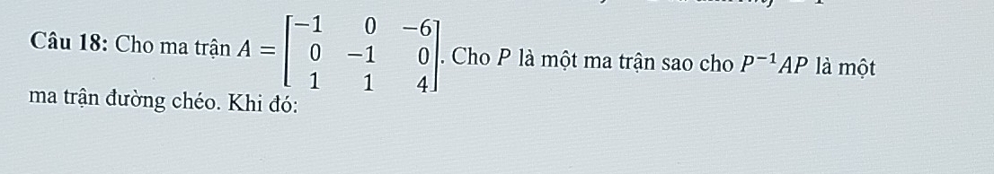 Cho ma trận A=beginbmatrix -1&0&-6 0&-1&0 1&1&4endbmatrix. . Cho P là một ma trận sao cho P^(-1)AP là một 
ma trận đường chéo. Khi đó: