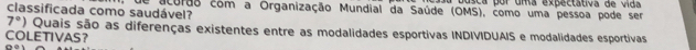 usca por uma expectátiva de vida 
classificada como saudável? acurão com a Organização Mundial da Saúde (OMS), como uma pessoa pode ser
7°) Quais são as diferenças existentes entre as modalidades esportivas INDIVIDUAIS e modalidades esportivas 
COLETIVAS？