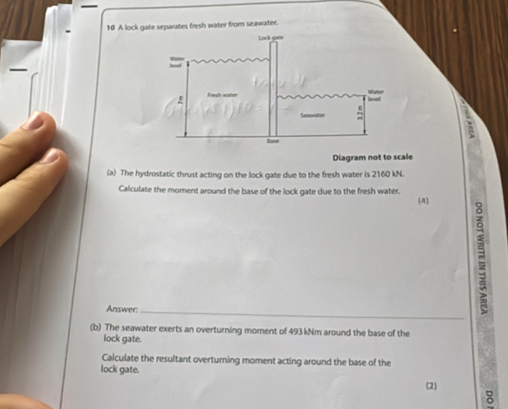 A lock gate separates fresh water from seawater. 
Diagram not to scale 
(a) The hydrostatic thrust acting on the lock gate due to the fresh water is 2160 kN. 
Calculate the moment around the base of the lock gate due to the fresh water. 
(4) 
Answer:_ 
(b) The seawater exerts an overturning moment of 493 kNm around the base of the 
lock gate. 
Calculate the resultant overturning moment acting around the base of the 
lock gate. 
(2) 
ǒ