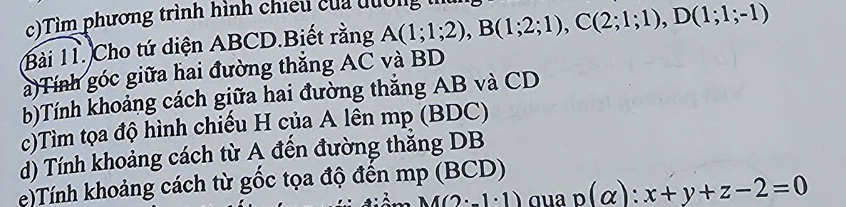 Tìm phương trình hình chiếu của đuờn 
Bài 11. Cho tứ diện ABCD.Biết rằng A(1;1;2), B(1;2;1), C(2;1;1), D(1;1;-1)
a)Tính góc giữa hai đường thắng AC và BD
b)Tính khoảng cách giữa hai đường thắng AB và CD
c)Tìm tọa độ hình chiếu H của A lên mp (BDC) 
d) Tính khoảng cách từ A đến đường thẳng DB
e)Tính khoảng cách từ gốc tọa độ đến mp (BCD)
M(2· -1· 1) qua p(alpha ):x+y+z-2=0