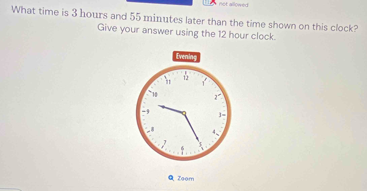 not allowed 
What time is 3 hours and 55 minutes later than the time shown on this clock? 
Give your answer using the 12 hour clock. 
Zoom