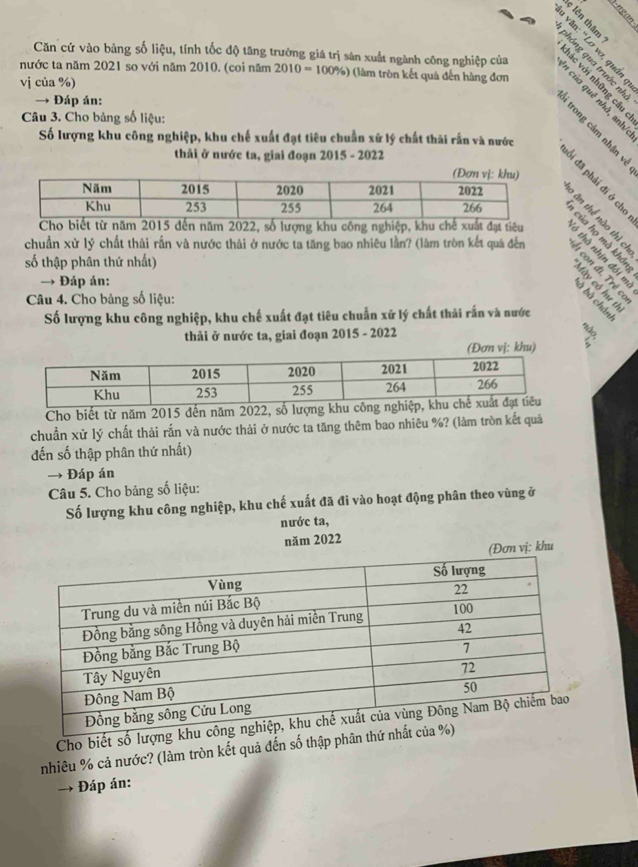 ξ
n°
Căn cứ vào bảng số liệu, tính tốc độ tăng trưởng giá trị sản xuất ngành công nghiệp của ह 9: § ª 
nước ta năm 2021 so với năm 2010. (coi năm 2010=100% ) (làm tròn kết quả đến hàng đơn 

vj của %) 
→ Đáp án: 
Câu 3. Cho bảng số liệu: 
Số lượng khu công nghiệp, khu chế xuất đạt tiêu chuẩn xử lý chất thải rấn và nước 
thải ở nước ta, giai đoạn 2015 - 2022 

Cho biết từ năm 2015 đến năm 2022, số lượng khu công nghiệp, khu chế xuất đạt tiêu 
chuẩn xử lý chất thải rắn và nước thải ở nước ta tăng bao nhiêu lần? (làm tròn kết quả đến 
số thập phân thứ nhất) 
→ Đáp án: 
ga48 
Câu 4. Cho bảng số liệu: 

Số lượng khu công nghiệp, khu chế xuất đạt tiêu chuẩn xử lý chất thải rấn và nước 
thải ở nước ta, giai đoạn 2015 - 2022 
(Đơn vị: khu) 
Cho biết từ năm 2015 đến năm 2022, số 
chuẩn xử lý chất thải rắn và nước thải ở nước ta tăng thêm bao nhiêu %? (làm tròn kết quả 
đến số thập phân thứ nhất) 
→ Đáp án 
Câu 5. Cho bảng số liệu: 
Số lượng khu công nghiệp, khu chế xuất đã đi vào hoạt động phân theo vùng ở 
nước ta, 
năm 2022 
(Đơn vị: khu 
Cho biết số 
nhiêu % cả nước? (làm tròn kết quả đến số thập phâ 
Đáp án: