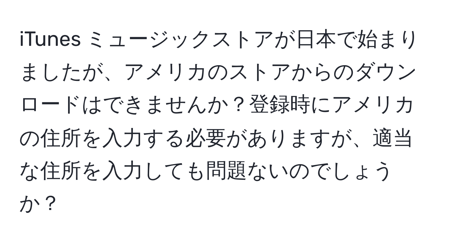 iTunes ミュージックストアが日本で始まりましたが、アメリカのストアからのダウンロードはできませんか？登録時にアメリカの住所を入力する必要がありますが、適当な住所を入力しても問題ないのでしょうか？