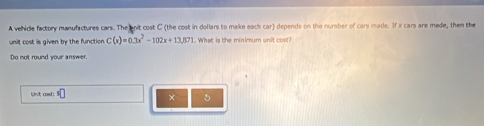 A vehicle factory manufactures cars. The nit cost C (the cost in dollars to make each car) depends on the number of cars made. If x cars are made, then the 
unit cost is given by the function C(x)=0.3x^2-102x+13,871. What is the minimum unit cost? 
Do not round your answer. 
Unit cost: $□