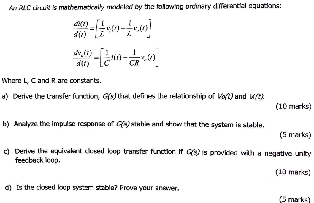 An RLC circuit is mathematically modeled by the following ordinary differential equations:
 di(t)/d(t) =[ 1/L v_i(t)- 1/L v_o(t)]
frac dv_o(t)d(t)=[ 1/C i(t)- 1/CR v_o(t)]
Where L, C and R are constants. 
a) Derive the transfer function, G(s) that defines the relationship of Vo(t) and V(t). 
(10 marks) 
b) Analyze the impulse response of G(s) stable and show that the system is stable. 
(5 marks) 
c) Derive the equivalent closed loop transfer function if G(s) is provided with a negative unity 
feedback loop. 
(10 marks) 
d) Is the closed loop system stable? Prove your answer. 
(5 marks)