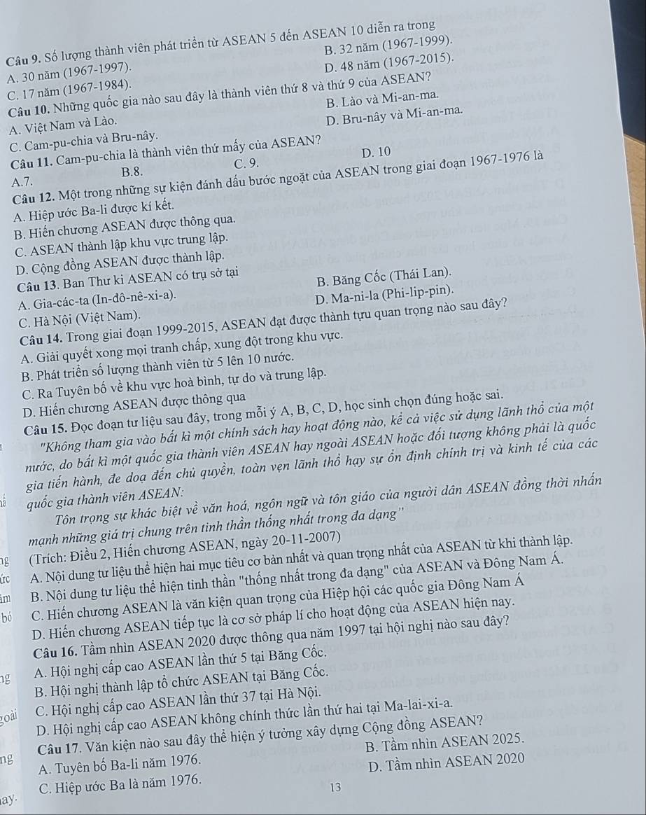 Số lượng thành viên phát triển từ ASEAN 5 đến ASEAN 10 diễn ra trong
A. 30 năm (1967-1997). B. 32 năm (1967-1999).
C. 17 năm (1967-1984). D. 48 năm (1967-2015).
Câu 10. Những quốc gia nào sau đây là thành viên thứ 8 và thứ 9 của ASEAN?
A. Việt Nam và Lào. B. Lào và Mi-an-ma.
C. Cam-pu-chia và Bru-nây. D. Bru-nây và Mi-an-ma.
Câu 11. Cam-pu-chia là thành viên thứ mấy của ASEAN?
B.8. C. 9. D. 10
Câu 12. Một trong những sự kiện đánh dấu bước ngoặt của ASEAN trong giai đoạn 1967-1976 là
A.7.
A. Hiệp ước Ba-li được kí kết.
B. Hiến chương ASEAN được thông qua.
C. ASEAN thành lập khu vực trung lập.
D. Cộng đồng ASEAN được thành lập.
Câu 13. Ban Thư ki ASEAN có trụ sở tại
A. Gia-các-ta (In-dhat o-nhat e-xi-a). B. Băng Cốc (Thái Lan).
C. Hà Nội (Việt Nam). D. Ma-ni-la (Phi-lip-pin).
Câu 14. Trong giai đoạn 1999-2015, ASEAN đạt được thành tựu quan trọng nào sau đây?
A. Giải quyết xong mọi tranh chấp, xung đột trong khu vực.
B. Phát triển số lượng thành viên từ 5 lên 10 nước.
C. Ra Tuyên bố về khu vực hoà bình, tự do và trung lập.
D. Hiến chương ASEAN được thông qua
Câu 15. Đọc đoạn tư liệu sau đây, trong mỗi ý A, B, C, D, học sinh chọn đúng hoặc sai.
'Không tham gia vào bắt kì một chính sách hay hoạt động nào, kể cả việc sử dụng lãnh thổ của một
nước, do bất kì một quốc gia thành viên ASEAN hay ngoài ASEAN hoặc đối tượng không phải là quốc
gia tiến hành, đe doạ đến chủ quyền, toàn vẹn lãnh thổ hạy sự ổn định chính trị và kinh tế của các
quốc gia thành viên ASEAN:
Tôn trọng sự khác biệt về văn hoá, ngôn ngữ và tôn giáo của người dân ASEAN đồng thời nhấn
mạnh những giá trị chung trên tinh thần thống nhất trong đa dạng''
g  (Trích: Điều 2, Hiến chương ASEAN, ngày 20-11-2007)
úrc A. Nội dung tư liệu thể hiện hai mục tiêu cơ bản nhất và quan trọng nhất của ASEAN từ khi thành lập.
im  B. Nội dung tư liệu thể hiện tinh thần "thống nhất trong đa dạng" của ASEAN và Đông Nam Á.
bó C. Hiến chương ASEAN là văn kiện quan trọng của Hiệp hội các quốc gia Đông Nam Á
D. Hiến chương ASEAN tiếp tục là cơ sở pháp lí cho hoạt động của ASEAN hiện nay.
Câu 16. Tầm nhìn ASEAN 2020 được thông qua năm 1997 tại hội nghị nào sau đây?
ng A. Hội nghị cấp cao ASEAN lần thứ 5 tại Băng Cốc.
B. Hội nghị thành lập tổ chức ASEAN tại Băng Cốc.
goài C. Hội nghị cấp cao ASEAN lần thứ 37 tại Hà Nội.
D. Hội nghị cấp cao ASEAN không chính thức lần thứ hai tại Ma-lai-xi-a.
ng Câu 17. Văn kiện nào sau đây thể hiện ý tưởng xây dựng Cộng đồng ASEAN?
A. Tuyên bố Ba-li năm 1976. B. Tầm nhìn ASEAN 2025.
C. Hiệp ước Ba là năm 1976. D. Tầm nhìn ASEAN 2020
13
ay.