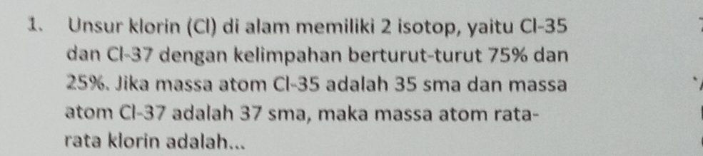 Unsur klorin (Cl) di alam memiliki 2 isotop, yaitu Cl-35
dan Cl-37 dengan kelimpahan berturut-turut 75% dan
25%. Jika massa atom Cl-35 adalah 35 sma dan massa 
atom Cl-37 adalah 37 sma, maka massa atom rata- 
rata klorin adalah...