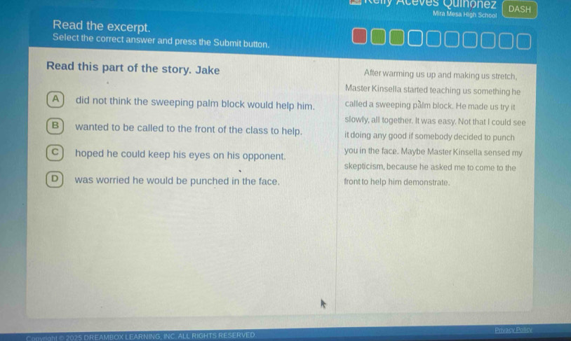 Aceves Quinonez DASH
Mira Mesa High School
Read the excerpt.
Select the correct answer and press the Submit button.
Read this part of the story. Jake After warming us up and making us stretch,
Master Kinsella started teaching us something he
A) did not think the sweeping palm block would help him. called a sweeping palm block. He made us try it
slowly, all together. It was easy. Not that I could see
B) wanted to be called to the front of the class to help. it doing any good if somebody decided to punch
C) hoped he could keep his eyes on his opponent. you in the face. Maybe Master Kinsella sensed my
skepticism, because he asked me to come to the
D) was worried he would be punched in the face. front to help him demonstrate.
Povacy Policy
Copvright © 2025 DREAMBOX LEARNING, INC. ALL RIGHTS RESERVED