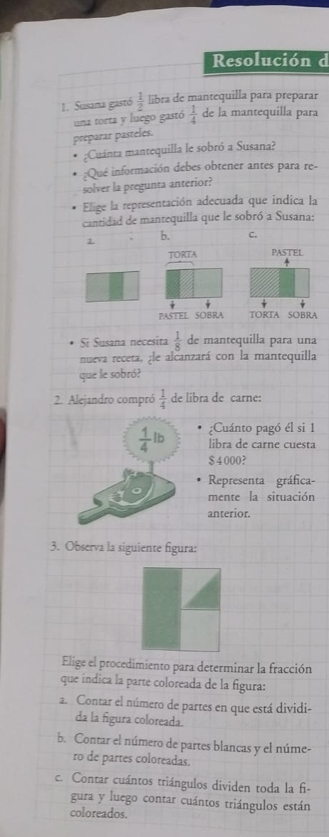 Resolución d
1. Susana gastó  1/2  libra de mantequilla para preparar
una torta y luego gastó  1/4  de la mantequilla para
préparar pasteles.
;Cuánta mantequilla le sobró a Susana?
;Que información debes obtener antes para re-
solver la pregunta anterior?
Elige la representación adecuada que indica la
cantidad de mantequilla que le sobró a Susana:
1 b. C.
TORTA PASTEL

PASTEL SOBRA TORTA SOBRA
Si Susana nécesita  1/8  de mantequilla para una
nueva receta, ¿le alcanzará con la mantequilla
que le sobró?
2. Alejandro compró  1/4  de libra de carne:
 1/4 lb ¿Cuánto pagó él si 1
libra de carne cuesta
$ 4 000?
Representa gráfica-
mente la situación
anterior.
3. Observa la siguiente figura:
Elige el procedimiento para determinar la fracción
que índica la parte coloreada de la figura:
a. Contar el número de partes en que está dividi-
da la figura coloreada.
b. Contar el número de partes blancas y el núme-
ro de partes coloreadas.
c. Contar cuántos triángulos dividen toda la f-
gura y luego contar cuántos triángulos están
coloreados.