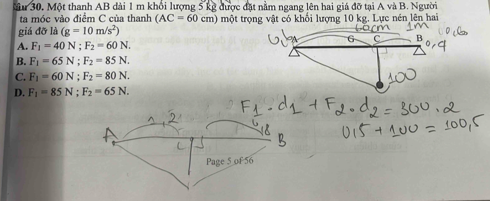 âu 30. Một thanh AB dài 1 m khối lượng 5 kg được đặt nằm ngang lên hai giá đỡ tại A và B. Người
ta móc vào điểm C của thanh (AC=60cm) một trọng vật có khối lượng 10 kg. Lực nén lên hai
giá đỡ là (g=10m/s^2)
C B
A. F_1=40N; F_2=60N.
B. F_1=65N; F_2=85N.
C. F_1=60N; F_2=80N.
D. F_1=85N; F_2=65N.
