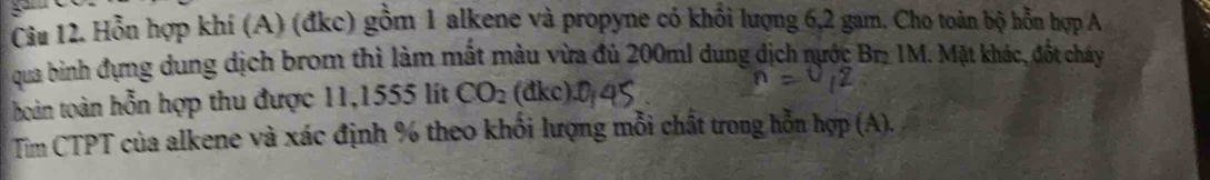 Hỗn hợp khí (A) (đkc) gồm 1 alkene và propyne có khổi lượng 6, 2 gam. Cho toàn bộ hỗn hợp A 
qua binh đựng dung dịch brom thì làm mất màu vừa đủ 200ml dung dịch nước Br IM. Mặt khác, đốt chy 
hoàn toàn hỗn hợp thu được 11,1555 lít CO_2 (đkc) 
Tìm CTPT của alkene và xác định % theo khổi lượng mỗi chất trong hỗn hợp (A),