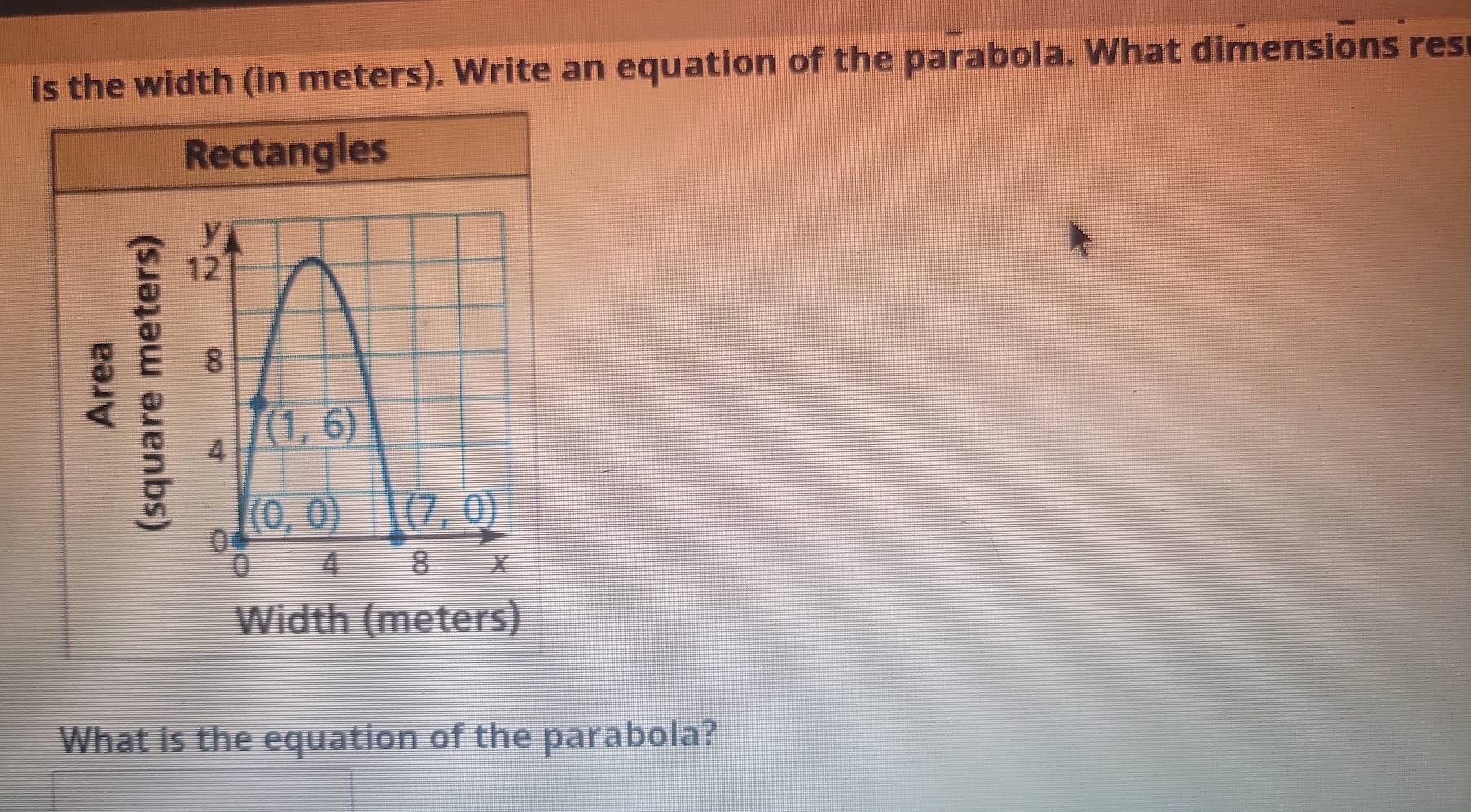 is the width (in meters). Write an equation of the parabola. What dimensions res
Rectangles
Width (meters)
What is the equation of the parabola?