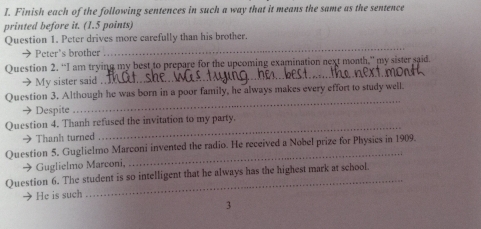 Finish each of the following sentences in such a way that it means the same as the sentence 
printed before it. (1.5 points) 
_ 
Question 1. Peter drives more carefully than his brother. 
→ Peter's brother 
_ 
Question 2. “I am trying my best to prepare for the upcoming examination next month,” my sister said. 
→ My sister said . 
_ 
Question 3. Although he was born in a poor family, he always makes every effort to study well 
→ Despite 
Question 4. Thanh refused the invitation to my party. 
→ Thanh turned 
Question 5. Guglielmo Marconi invented the radio. He received a Nobel prize for Physics in 1909. 
→ Guglielmo Marconi, 
_ 
Question 6. The student is so intelligent that he always has the highest mark at school. 
He is such 
3