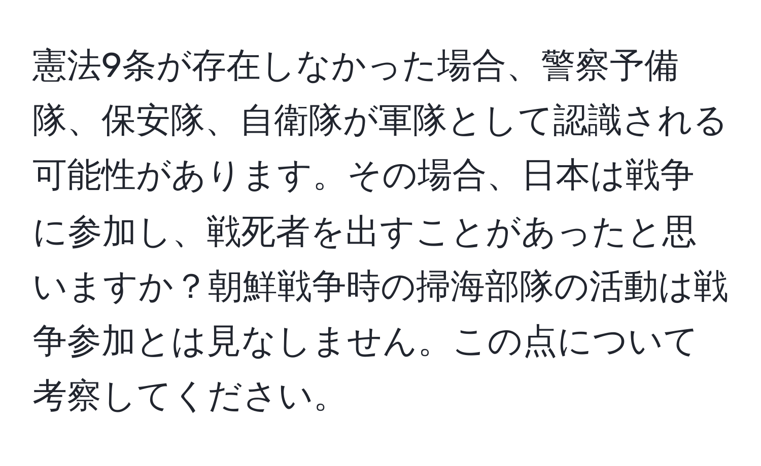 憲法9条が存在しなかった場合、警察予備隊、保安隊、自衛隊が軍隊として認識される可能性があります。その場合、日本は戦争に参加し、戦死者を出すことがあったと思いますか？朝鮮戦争時の掃海部隊の活動は戦争参加とは見なしません。この点について考察してください。