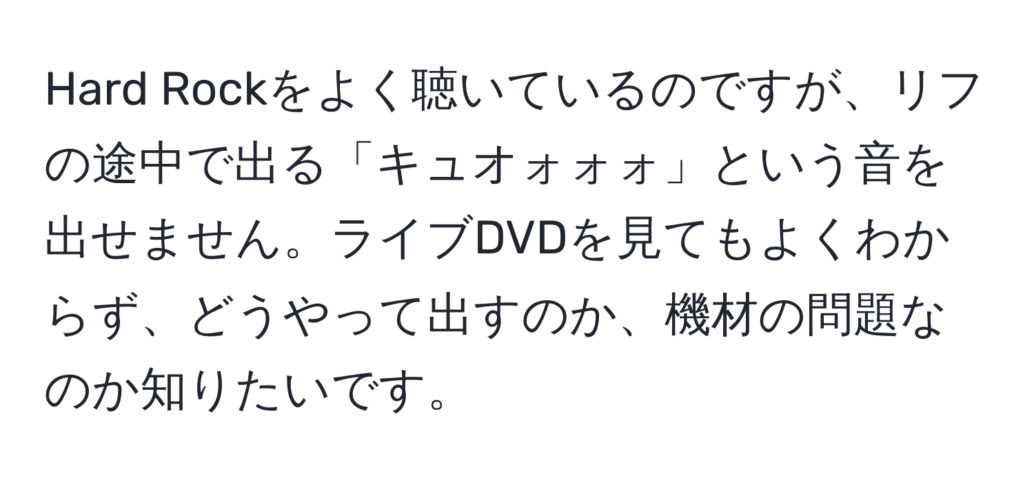 Hard Rockをよく聴いているのですが、リフの途中で出る「キュオォォォ」という音を出せません。ライブDVDを見てもよくわからず、どうやって出すのか、機材の問題なのか知りたいです。