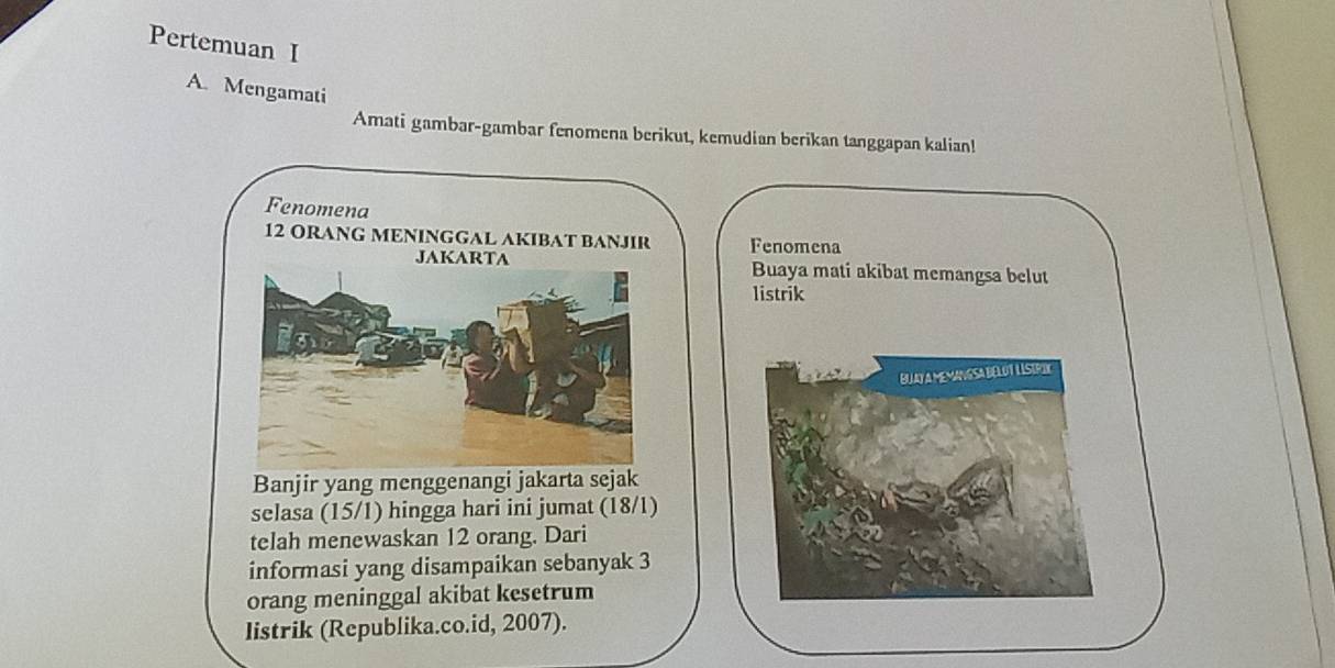 Pertemuan I 
A. Mengamati 
Amati gambar-gambar fenomena berikut, kemudian berikan tanggapan kalian! 
Fenomena
12 ORANG MENINGGAL AKIBAT BANJIR Fenomena 
JAKARTA Buaya mati akibat memangsa belut 
listrik 
BUA A MEMANGSA BELOT LISIRIX 
Banjir yang menggenangi jakarta sejak 
selasa (15/1) hingga hari ini jumat (18/1) 
telah menewaskan 12 orang. Dari 
informasi yang disampaikan sebanyak 3
orang meninggal akibat kesetrum 
listrik (Republika.co.id, 2007).