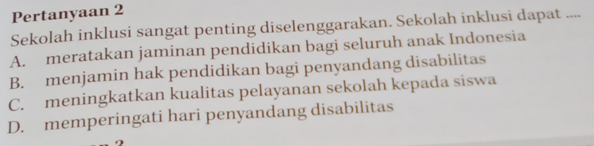 Pertanyaan 2
Sekolah inklusi sangat penting diselenggarakan. Sekolah inklusi dapat ....
A. meratakan jaminan pendidikan bagi seluruh anak Indonesia
B. menjamin hak pendidikan bagi penyandang disabilitas
C. meningkatkan kualitas pelayanan sekolah kepada siswa
D. memperingati hari penyandang disabilitas