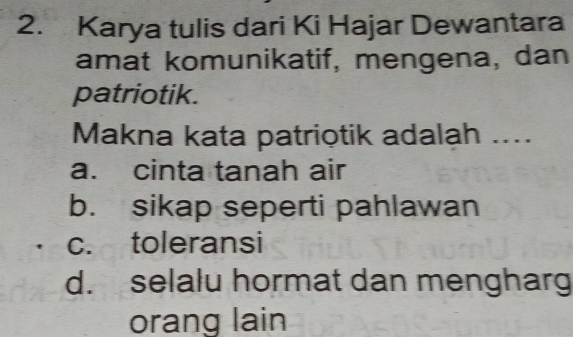 Karya tulis dari Ki Hajar Dewantara
amat komunikatif, mengena, dan
patriotik.
Makna kata patriotik adalah ...._
a. cinta tanah air
b. sikap seperti pahlawan
c. toleransi
d. selalu hormat dan mengharg
orang lain