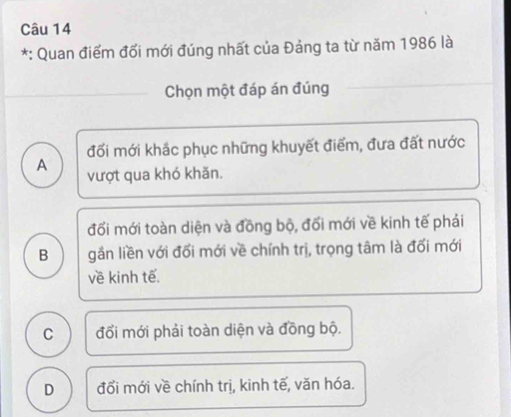 Quan điểm đổi mới đúng nhất của Đảng ta từ năm 1986 là
Chọn một đáp án đúng
đối mới khắc phục những khuyết điểm, đưa đất nước
A vượt qua khó khăn.
đối mới toàn diện và đồng bộ, đối mới về kinh tế phái
B gần liền với đổi mới về chính trị, trọng tâm là đối mới
về kinh tế.
C đổi mới phải toàn diện và đồng bộ.
D đổi mới về chính trị, kinh tế, văn hóa.