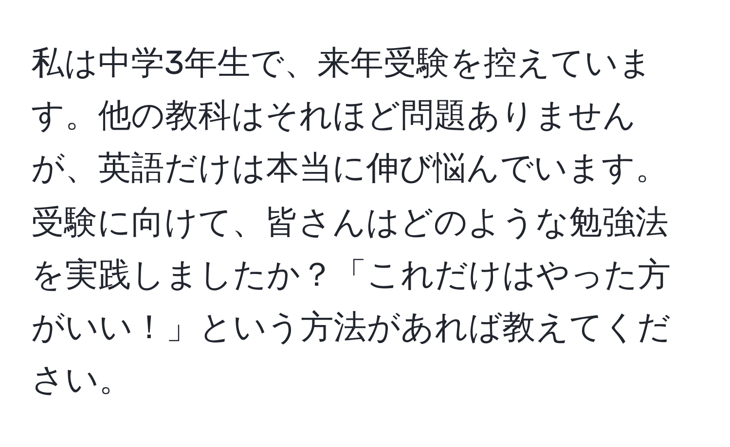 私は中学3年生で、来年受験を控えています。他の教科はそれほど問題ありませんが、英語だけは本当に伸び悩んでいます。受験に向けて、皆さんはどのような勉強法を実践しましたか？「これだけはやった方がいい！」という方法があれば教えてください。