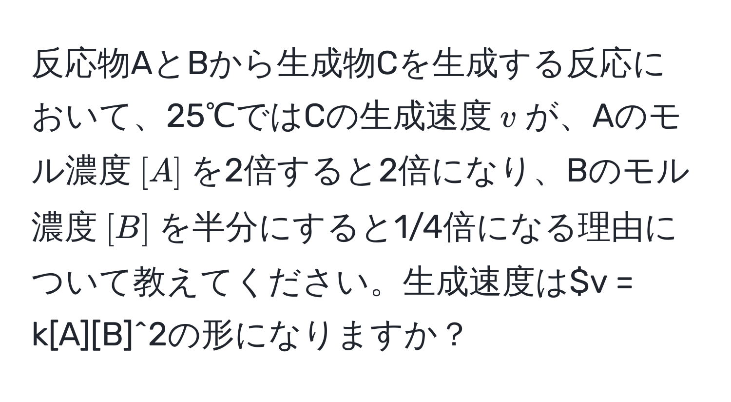 反応物AとBから生成物Cを生成する反応において、25℃ではCの生成速度$v$が、Aのモル濃度$[A]$を2倍すると2倍になり、Bのモル濃度$[B]$を半分にすると1/4倍になる理由について教えてください。生成速度は$v = k[A][B]^2の形になりますか？