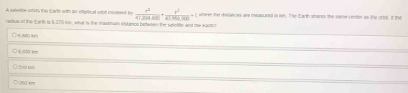 A satellite orbits the Earth with an ellipitical orbill modieled by  x^2/47,304,400 + y^2/43.956,900 =1, where the discances are measured in km. The Earth shares the same center as the orbit. If the
radius of the Earth is 6,370 kn, what is the madmum distance between the sattellite and the Earth?
5,880 km
6,630 km
510 km
250 km