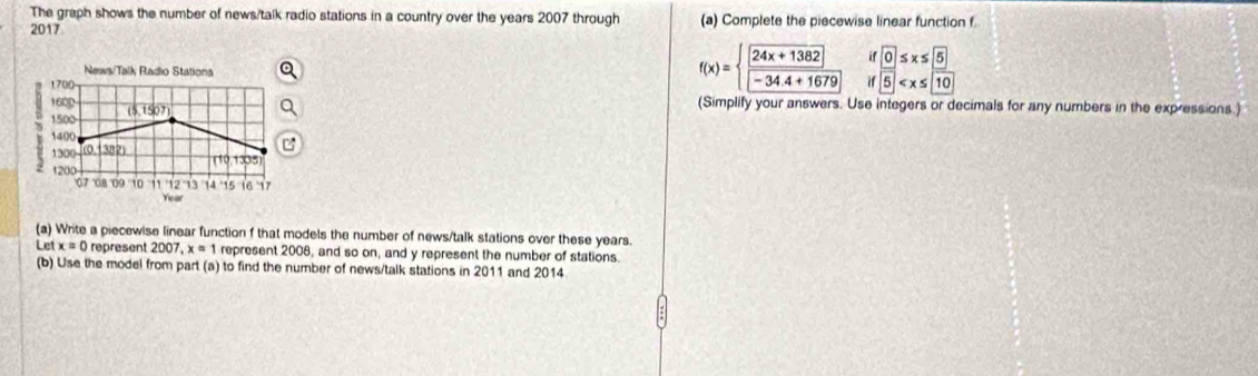 The graph shows the number of news/talk radio stations in a country over the years 2007 through (a) Complete the piecewise linear function f
2017 
News/Talk Radio Stations
1700
f(x)=beginarrayl 24x+1382 -34.4+1679endarray. beginarrayr if ifendarray frac  5 5 10
1600 (5,1507) 
(Simplify your answers. Use integers or decimals for any numbers in the expressions.)
1500
1400
1300 0 (382)
110 13035
1200
07 08 09 '10 14 15 16 17
Year
(a) Write a piecewise linear function f that models the number of news/talk stations over these years
Let x=0 represent 2007, x=1 represent 2008, and so on, and y represent the number of stations. 
(b) Use the model from part (a) to find the number of news/talk stations in 2011 and 2014