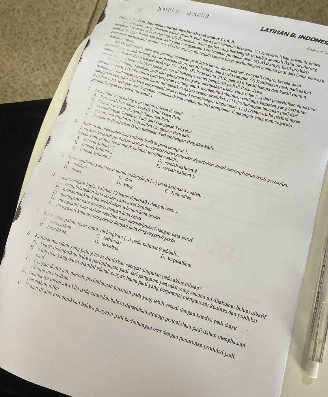 Tulisa n berikut digunakan untuk menjawab soal nomor 1 s.d. 8
LATIHAN B. INDONES
Masalah yang dihadapi dalam praktik budi daya padi semakin beragam. (2) Konversi lahan sawah di sentr
benghasil padi terus berlangsung. (3) Perubahan iklim global yang berdampak terhadap anomali iklim mendoron
Diamond S
perkembangan hama dan penyakit yang mengancam keselamatan produksi padi. (4) Akibatnya, hasil produks
pertanian mengalami penurunan. (5) Penurunan itu terjadi karena biaya perlindungan tanaman padi dari hama penyaki
semakin tinggi. 0 Di Indonesia, penyakit penting tanaman padi ialah hawar daun bakteri, penyakit tungro, bercak daur
vricularia, busuk batang, hawar pelepah daun, kerdil hampa, dan kerdil rumput. (7) Kehilangan hasil padi akiba
angguan hawar daun bakteri berkisar 15—24%. (8) Pada tahun 2010, penyakit kerdil hampa dan kerdil rumpu
newabah [...] menyebabkan gagal panen di beberapa sentra penghasil padi di Pulau Jawa
Mehndungi tanaman padi dari gangguan penyakit merupakan usaha yang tidak [...] dari pengelolaan ekosister
ertanian padi. (10) Produksi padi berperan penting untuk memenuhi kebutuhan sehingga kegiatan yang berkaita
perkembangan penyakit itu sendiri
engan perlindungan tanaman harus ditingkatkan dalam sistem produksi. (11) Perlindungan tanaman padi dar
angguan penyakit idealnya berpangkal pada prinsip keseimbangan lingkungan. (12) Dalam usaha perlindunga
ersebut tidak terlepas dari kegiatan manusia dalam memanipulasi komponen lingkungan yang memengarul
. Apa judul yang paling tepat untuk tulisan di atas?
A Permasalahan dalam Praktik Budi Daya Padi
B. Macam-macam Penyakit Tanaman Padi
Perlindungan Tanaman Padi dari Gangguan Penyakit
D  Penurunan Produksi Padi akibat Gangguan Penyakit
Pengaruh Perubahan Iklim terhadap Perkembangan Penyakit Padi
2. Anda akan menambahkan kalimat berikut pada paragraf 1
Letak yang paling tepat untuk kalimat tersebut adalah.
C. setelah kalimat 3
A. setelah kalimat 1 D. setelah kalimat 4
angkah-langkah perbaikan dalam mengatasi hama penyakit diperlukan untuk meningkatkan hasil pertania
B. setelah kalimat 2 E. setelah kalimat 5
B. maka
A. bahkan C. dan
Kata sambung yang tepat untuk melengkapi [...] pada kalimat 8 adalah..
D. yang
4. Agar menjadi logis, kalimat 12 harus diperbaiki dengan cara..
E. Kemudian
Am menghilangkan kata dɑlɑm pada awal kalima
B. menambahkan kata melɑkukan sebelum kata usɑh
C. mengganti kata terlepɑs dengan kata lepɑ
D. mengganti kata dɑlɑm sebelum kata memɑnipulɑsi dengan kata untu
Er mengganti kata memengæruhi dengan kata berpengæruḥ pado
A. terlepaskan C. terhindar
Kata yang paling tepat untuk melengkapi [...] pada kalimat 9 adalah...
B. teralihkan D. terbebas
padi.
E. terpisahkan
Kalimat manakah yang paling tepat dituliskan sebagai simpulan pada akhir tulisar
diimplementasikan.
Dapat disimpulkan bahwa perlindungan padi dari gangguan penyakit yang selama ini dilakukan belum efekt
perubahan iklim
Simpulan yang dapat diambil adalah banyak hama padi yang berpotensi mengancam kualitas dan produk
Dengan demikian, metode perlindungan tanaman padi yang lebih sesuai dengan kondisi padi dap
Semua itu membawa kita pada simpulan bahwa diperlukan strategi pengelolaan padi dalam menghada
Uraian di atas menunjukkan bahwa penyakit padi berhubungan erat dengan penurunan produksi pa