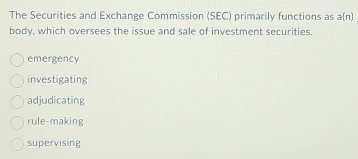 The Securities and Exchange Commission (SEC) primarily functions as a(n)
body, which oversees the issue and sale of investment securities.
emergency
investigating
adjudicating
rule-making
supervising