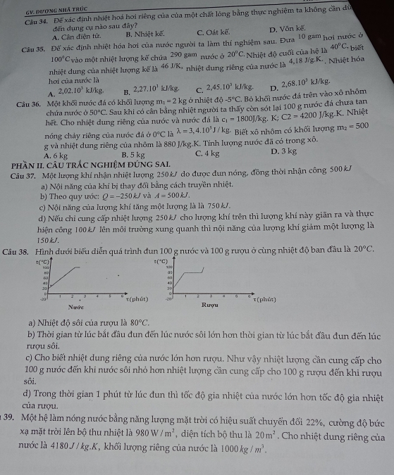 GV. Dượng Nhã trúc
Câu 34. Để xác định nhiệt hoá hơi riêng của của một chất lóng bằng thực nghiệm ta không cần dù
đến dụng cụ nào sau đây?
A. Cân điện tử. B, Nhiệt kể C. Oát kế. D. Vôn kế.
Cầu 35. Để xác định nhiệt hóa hơi của nước người ta làm thí nghiệm sau. Đưa 10 gªm hơi nước ở
100°C vào một nhiệt lượng kế chứa 290 gam nước ở 20°C. Nhiệt độ cuối của hệ là 40°C, biết
nhiệt dung của nhiệt lượng kế là 46 J/K, nhiệt dung riêng của nước là 4,18 J/g.K·, Nhiệt hóa
hơi của nước là
A. 2,02.10^3 kJ/kg, B. 2,27.10^3 kJ/kg. C. 2,45.10^3kJ/kg. D. 2,68.8.10^3kJ /kg.
Câu 36. Một khối nước đá có khối lượng m_1=2kg ở nhiệt độ -5°C Bỏ khối nước đá trên vào xô nhôm
chứa nước ở 50°C Sau khi có cản bằng nhiệt người ta thấy còn sót lại 100 g nước đá chưa tan
hết. Cho nhiệt dung riêng của nước và nước đá là c_1=1800J/kg. K; C2=4200J/kg. K, Nhiệt
nóng chảy riêng của nước đá ở 0°C là lambda =3,4.10^5J/kg. Biết xhat o nhôm có khối lượng m_2=500
g và nhiệt dung riêng của nhôm là 880 J/kg.K. Tính lượng nước đã có trong xô.
A. 6 kg B. 5 kg C. 4 kg D. 3 kg
phầN II, cÂU trắc nghiệm đứng SAI.
Câu 37. Một lượng khí nhận nhiệt lượng 250kJ do được đun nóng, đồng thời nhận công 500 kJ
a) Nội năng của khí bị thay đổi bằng cách truyền nhiệt.
b) Theo quy ước: Q=-250kJ và A=500kJ.
c) Nội năng của lượng khí tăng một lượng là là 750kJ.
d) Nếu chỉ cung cấp nhiệt lượng 250kJ cho lượng khí trên thì lượng khí này giãn ra và thực
hiện công 100k/ lên môi trường xung quanh thì nội năng của lượng khí giảm một lượng là
150k/.
Câu 38. Hình dưới biểu diễn quá trình đun 100 g nước và 100 g rượu ở cùng nhiệt độ ban đầu là 20°C.
a) Nhiệt độ sôi của rượu là 80°C.
b) Thời gian từ lúc bắt đầu đun đến lúc nước sôi lớn hơn thời gian từ lúc bắt đầu đun đến lúc
rượu sôi.
c) Cho biết nhiệt dung riêng của nước lớn hơn rượu. Như vậy nhiệt lượng cần cung cấp cho
100 g nước đến khi nước sôi nhỏ hơn nhiệt lượng cần cung cấp cho 100 g rượu đến khi rượu
sôi.
d) Trong thời gian 1 phút từ lúc đun thì tốc độ gia nhiệt của nước lớn hơn tốc độ gia nhiệt
của rượu.
39. Một hệ làm nóng nước bằng năng lượng mặt trời có hiệu suất chuyển đổi 22%, cường độ bức
xạ mặt trời lên bộ thu nhiệt là 980W/m^2 , diện tích bộ thu là 20m^2 Cho nhiệt dung riêng của
nước là 4180 J / kg.K, khối lượng riêng của nước là 1000kg/m^3.