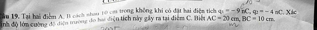 Tại hai điểm A. B cách nhau 10 cm trong không khí có đặt hai điện tích q_1=-9nC, q_2=-4nC. Xác 
định độ lớn cường độ điện trường do hai diện tích này gây ra tại điểm C. Biết AC=20cm, BC=10cm.