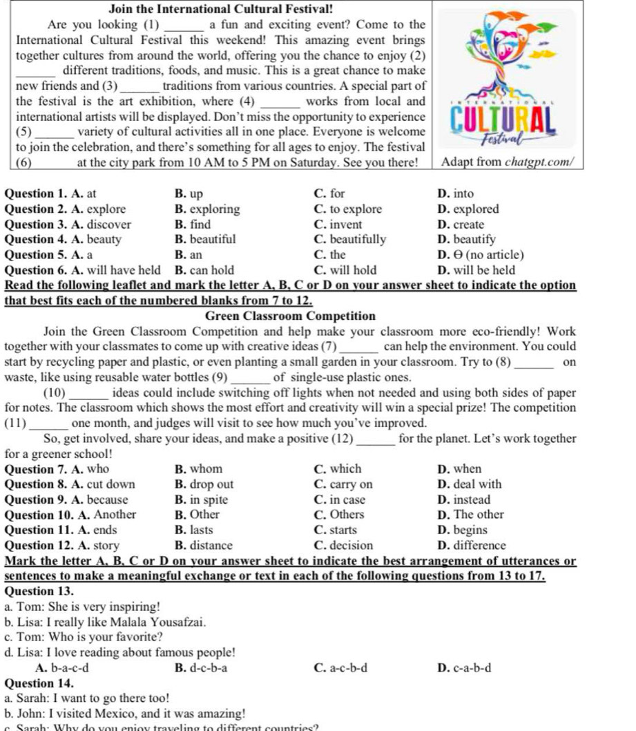 Join the International Cultural Festival!
Are you looking (1) _a fun and exciting event? Come to the
International Cultural Festival this weekend! This amazing event brings
together cultures from around the world, offering you the chance to enjoy (2)
_different traditions, foods, and music. This is a great chance to make
new friends and (3)_ traditions from various countries. A special part of
the festival is the art exhibition, where (4) _works from local and
international artists will be displayed. Don’t miss the opportunity to experience
(5)_ variety of cultural activities all in one place. Everyone is welcome
to join the celebration, and there’s something for all ages to enjoy. The festival
(6) at the city park from 10 AM to 5 PM on Saturday. See you there! 
Question 1. A. at B. up C. for D. into
Question 2. A. explore B. exploring C. to explore D. explored
Question 3. A. discover B. find C. invent D. create
Question 4. A. beauty B. beautiful C. beautifully D. beautify
Question 5. A. a B. an C. the D. θ (no article)
Question 6. A. will have held B. can hold C. will hold D. will be held
Read the following leaflet and mark the letter A, B, C or D on your answer sheet to indicate the option
that best fits each of the numbered blanks from 7 to 12.
Green Classroom Competition
Join the Green Classroom Competition and help make your classroom more eco-friendly! Work
together with your classmates to come up with creative ideas (7)_ can help the environment. You could
start by recycling paper and plastic, or even planting a small garden in your classroom. Try to (8)_ on
waste, like using reusable water bottles (9)_ of single-use plastic ones.
(10)_ ideas could include switching off lights when not needed and using both sides of paper
for notes. The classroom which shows the most effort and creativity will win a special prize! The competition
(11) _one month, and judges will visit to see how much you’ve improved.
So, get involved, share your ideas, and make a positive (12) _for the planet. Let’s work together
for a greener school!
Question 7. A. who B. whom C. which D. when
Question 8. A. cut down B. drop out C. carry on D. deal with
Question 9. A. because B. in spite C. in case D. instead
Question 10. A. Another B. Other C. Others D. The other
Question 11. A. ends B. lasts C. starts D. begins
Question 12. A. story B. distance C. decision D. difference
Mark the letter A. B. C or D on your answer sheet to indicate the best arrangement of utterances or
sentences to make a meaningful exchange or text in each of the following questions from 13 to 17.
Question 13.
a. Tom: She is very inspiring!
b. Lisa: I really like Malala Yousafzai.
c. Tom: Who is your favorite?
d. Lisa: I love reading about famous people!
A. b-a-c-d B. d-c-b-a C. a-c-b-d D. c-a-b-d
Question 14.
a. Sarah: I want to go there too!
b. John: I visited Mexico, and it was amazing!
e Serah: Why de you enioy treveling to different countries?