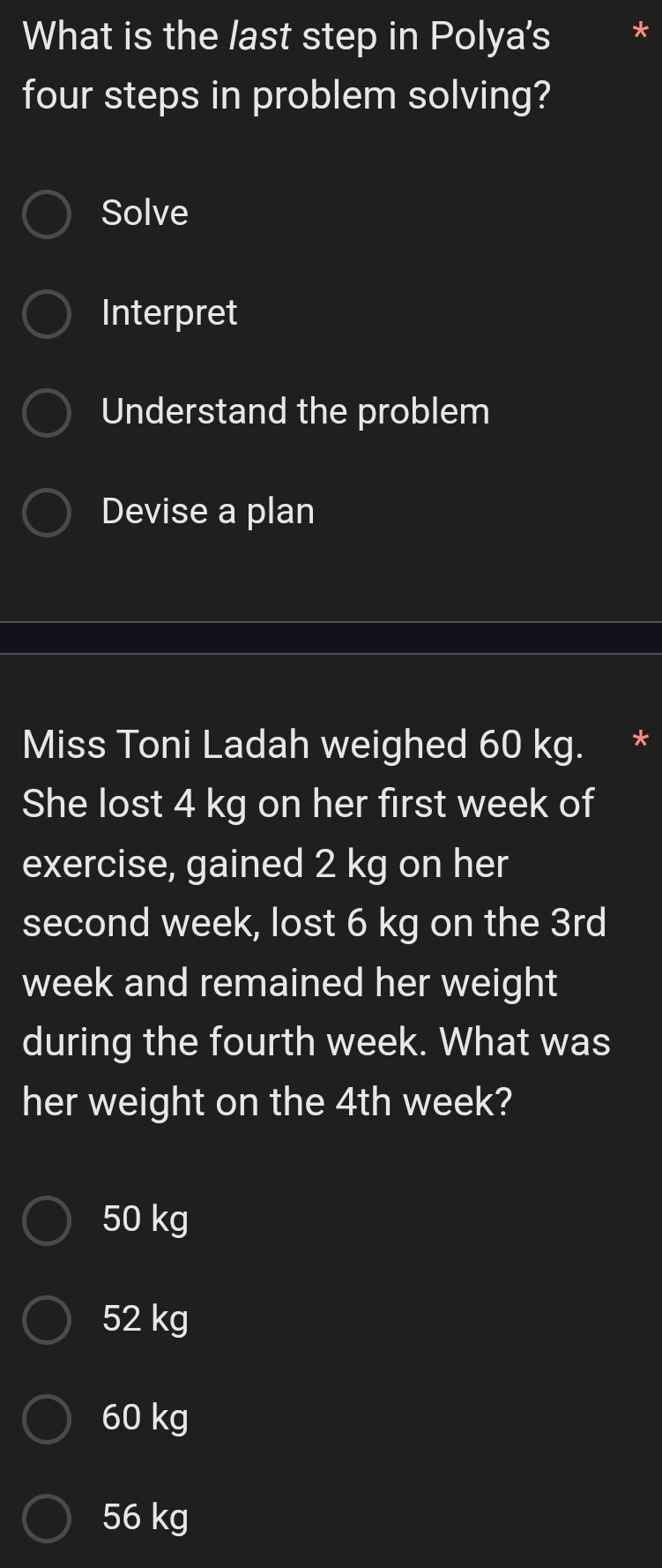 What is the last step in Polya's
four steps in problem solving?
Solve
Interpret
Understand the problem
Devise a plan
Miss Toni Ladah weighed 60 kg. *
She lost 4 kg on her first week of
exercise, gained 2 kg on her
second week, lost 6 kg on the 3rd
week and remained her weight
during the fourth week. What was
her weight on the 4th week?
50 kg
52 kg
60 kg
56 kg