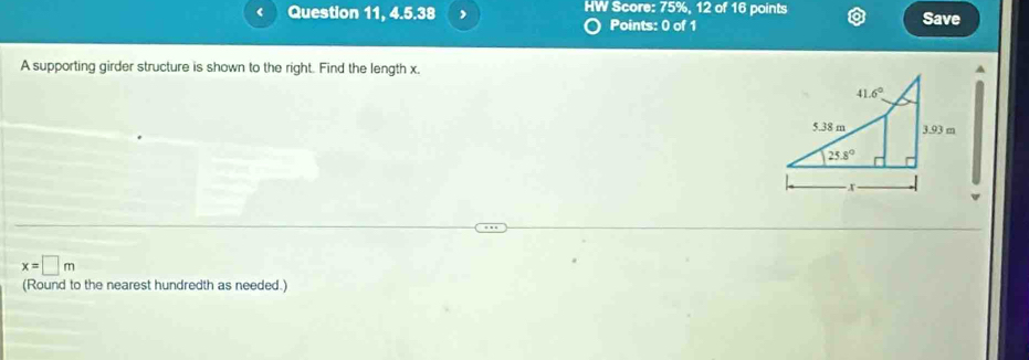 Question 11, 4.5.38 , IW Score: 75%, 12 of 16 points Save
Points: 0 of 1
A supporting girder structure is shown to the right. Find the length x.
x=□ m
(Round to the nearest hundredth as needed.)